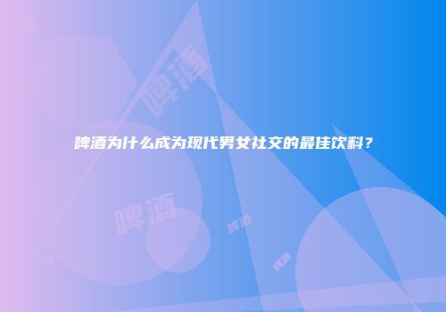 啤酒为什么成为现代男女社交的最佳饮料？
