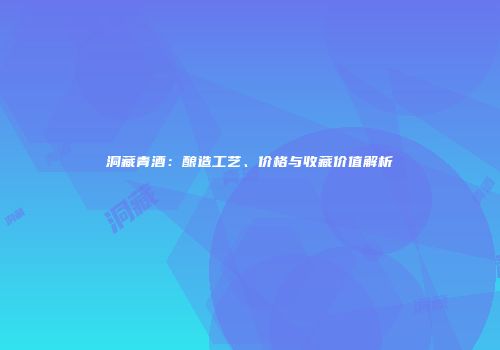 洞藏青酒：酿造工艺、价格与收藏价值解析