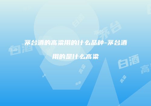 茅台酒的高粱用的什么品种-茅台酒用的是什么高粱