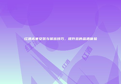红酒木塞安装与拔出技巧，提升您的品酒体验