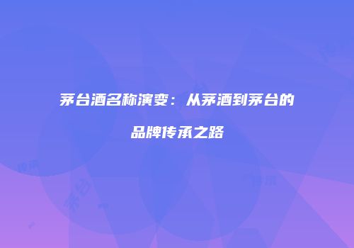 茅台酒名称演变：从茅酒到茅台的品牌传承之路