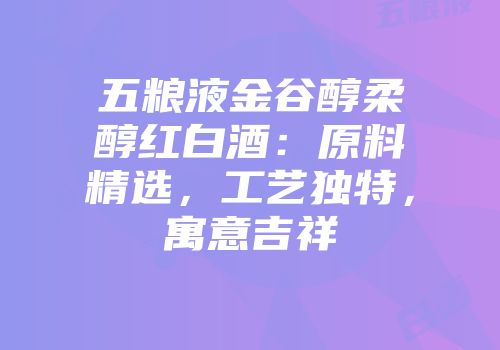 五粮液金谷醇柔醇红白酒：原料精选，工艺独特，寓意吉祥