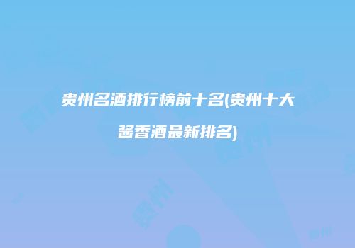 贵州名酒排行榜前十名(贵州十大酱香酒最新排名)
