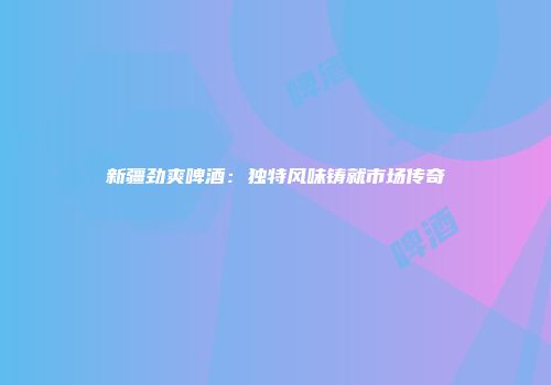 新疆劲爽啤酒：独特风味铸就市场传奇