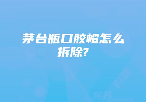 茅台瓶口胶帽怎么拆除?