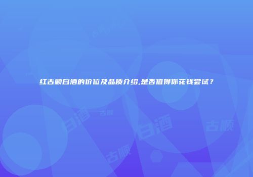 红古顺白酒的价位及品质介绍,是否值得你花钱尝试？
