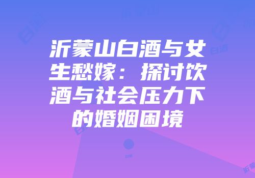 沂蒙山白酒与女生愁嫁：探讨饮酒与社会压力下的婚姻困境