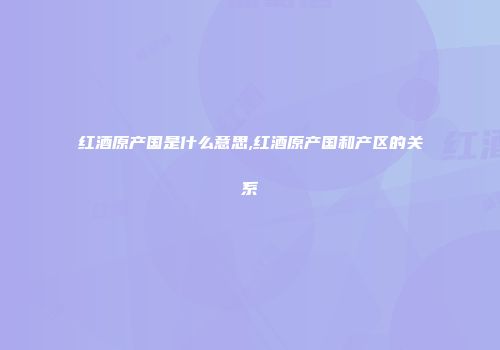 红酒原产国是什么意思,红酒原产国和产区的关系