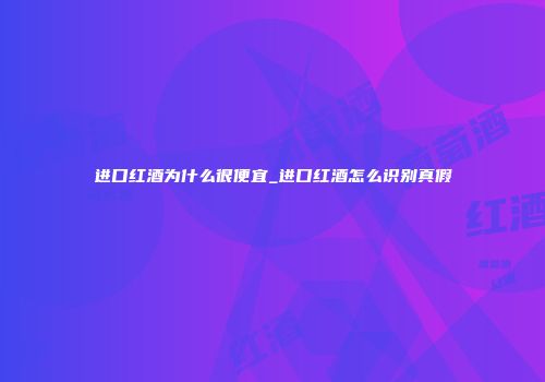进口红酒为什么很便宜_进口红酒怎么识别真假