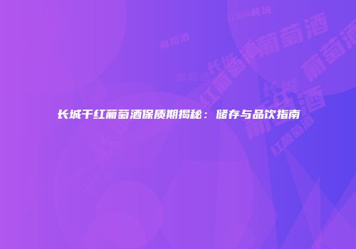 长城干红葡萄酒保质期揭秘：储存与品饮指南