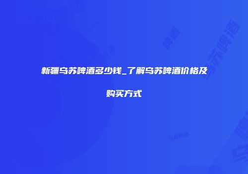 新疆乌苏啤酒多少钱_了解乌苏啤酒价格及购买方式