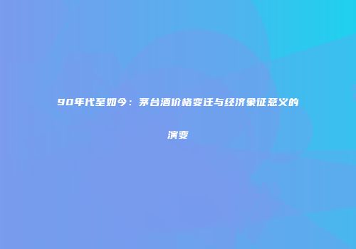 90年代至如今：茅台酒价格变迁与经济象征意义的演变