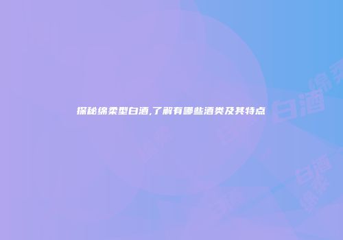 探秘绵柔型白酒,了解有哪些酒类及其特点