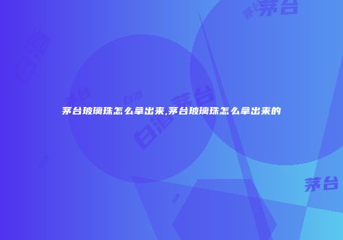 茅台玻璃珠怎么拿出来,茅台玻璃珠怎么拿出来的