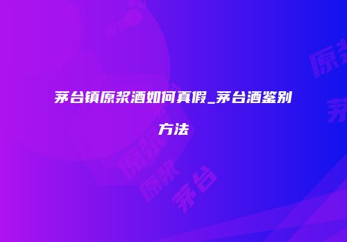 茅台镇原浆酒如何真假_茅台酒鉴别方法