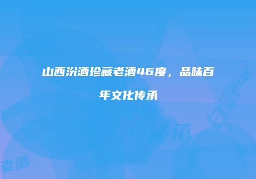 山西汾酒珍藏老酒46度，品味百年文化传承