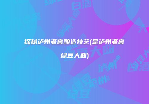 探秘泸州老窖酿造技艺(是泸州老窖绿豆大曲)