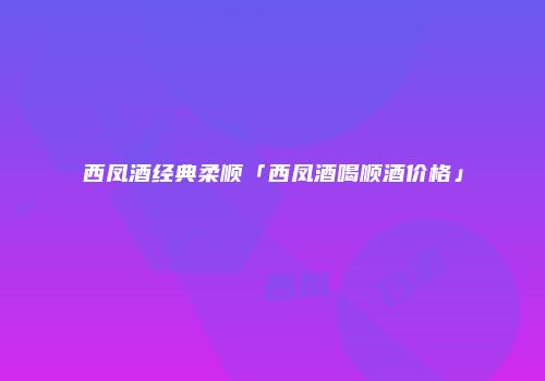 西凤酒经典柔顺「西凤酒喝顺酒价格」