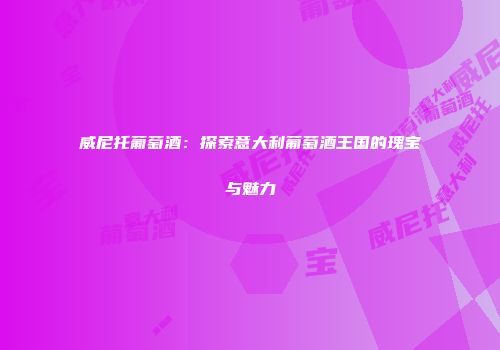 威尼托葡萄酒：探索意大利葡萄酒王国的瑰宝与魅力