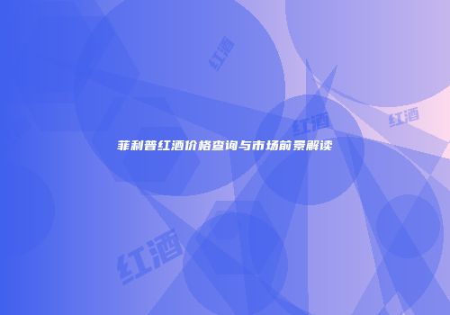 菲利普红酒价格查询与市场前景解读