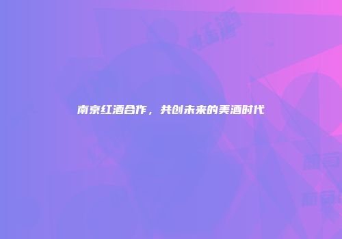 南京红酒合作，共创未来的美酒时代
