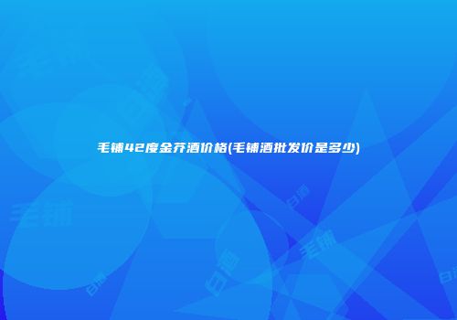 毛铺42度金芥酒价格(毛铺酒批发价是多少)