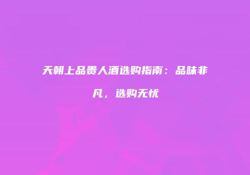 天朝上品贵人酒选购指南：品味非凡，选购无忧