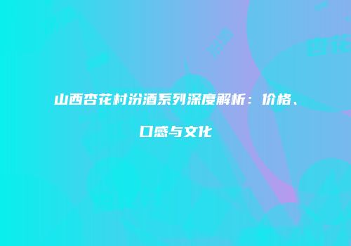 山西杏花村汾酒系列深度解析：价格、口感与文化