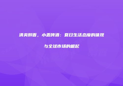 清爽醇香，小麦啤酒：夏日生活态度的体现与全球市场的崛起