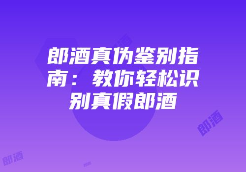 郎酒真伪鉴别指南：教你轻松识别真假郎酒