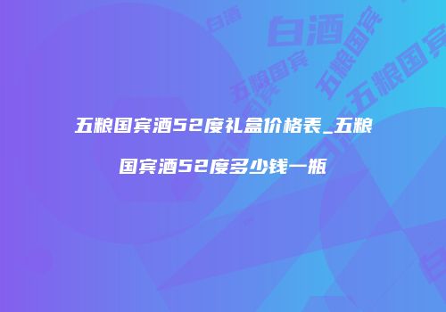五粮国宾酒52度礼盒价格表_五粮国宾酒52度多少钱一瓶