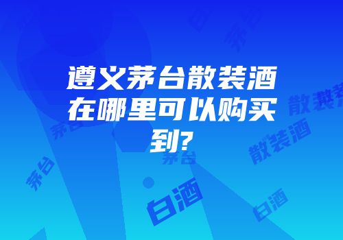 遵义茅台散装酒在哪里可以购买到?