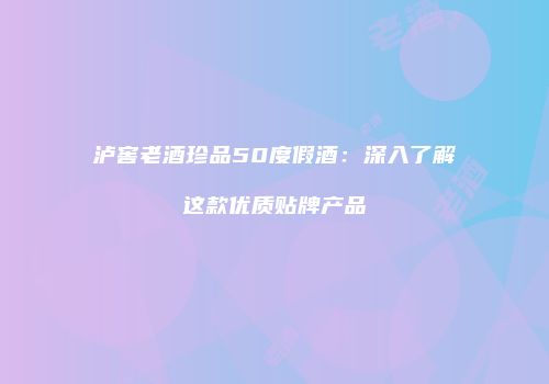 泸窖老酒珍品50度假酒：深入了解这款优质贴牌产品