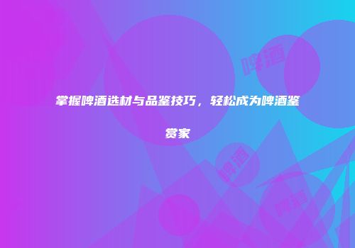 掌握啤酒选材与品鉴技巧，轻松成为啤酒鉴赏家