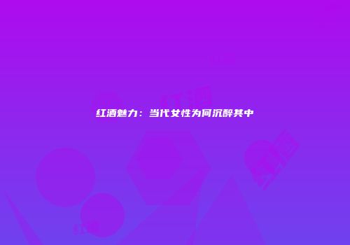 红酒魅力：当代女性为何沉醉其中
