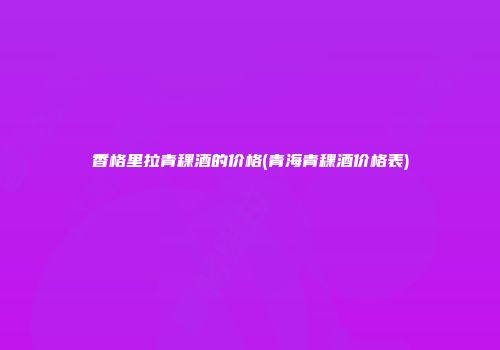 香格里拉青稞酒的价格(青海青稞酒价格表)