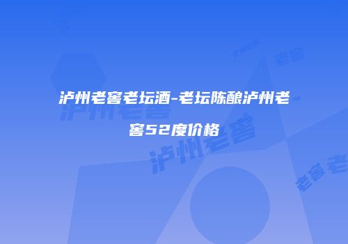 泸州老窖老坛酒-老坛陈酿泸州老窖52度价格