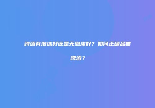 啤酒有泡沫好还是无泡沫好？如何正确品尝啤酒？