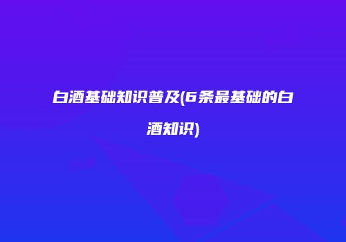 白酒基础知识普及(6条最基础的白酒知识)