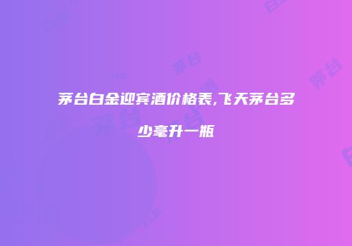 茅台白金迎宾酒价格表,飞天茅台多少毫升一瓶