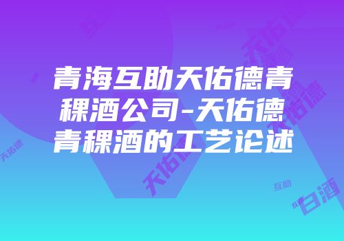 青海互助天佑德青稞酒公司-天佑德青稞酒的工艺论述