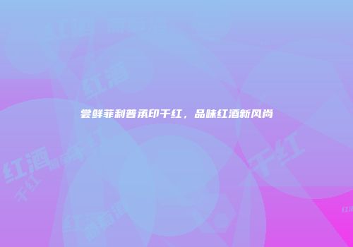 尝鲜菲利普承印干红，品味红酒新风尚
