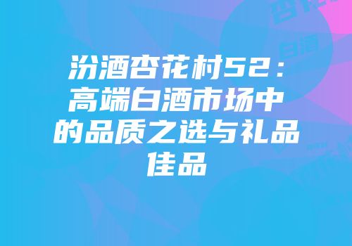 汾酒杏花村52：高端白酒市场中的品质之选与礼品佳品