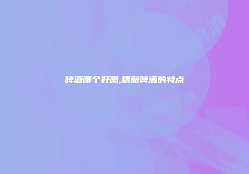 啤酒哪个好喝,精酿啤酒的特点