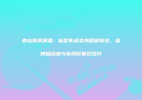 泰山原浆啤酒：标签失误变身营销奇效，品牌知名度与亲民形象双提升