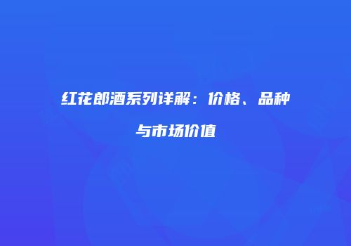 红花郎酒系列详解：价格、品种与市场价值
