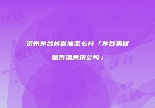 贵州茅台酱香酒怎么开「茅台集团酱香酒营销公司」