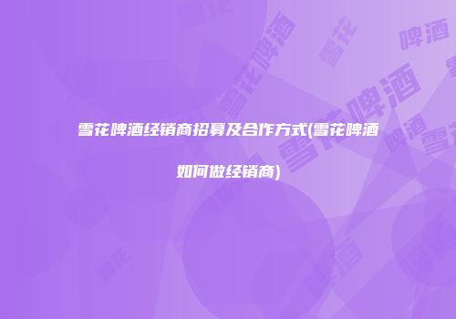 雪花啤酒经销商招募及合作方式(雪花啤酒如何做经销商)