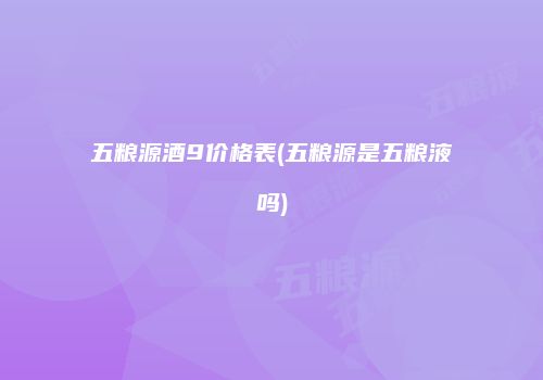 五粮源酒9价格表(五粮源是五粮液吗)