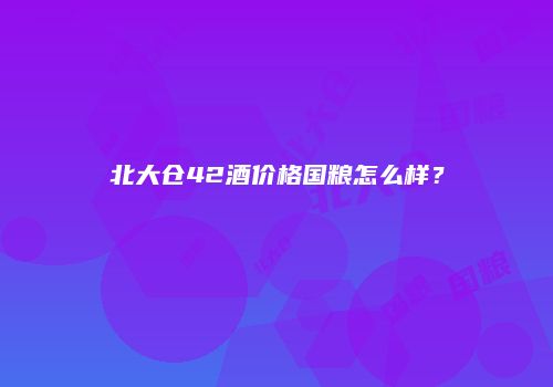 北大仓42酒价格国粮怎么样？